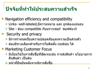 Navigation efficiency and compatibility Links -  well-labeled, มีความหมาย และ   ถูกต้องแน่นอน   Site -  ต้อง   compatible   กับบราวเซอร์  ซอฟต์แวร์ Security and privacy มีการกำหนดเรื่องความปลอดภัยและความเป็นส่วนตัว ต้องมีทางเลือกสำหรับการไม่ติดตั้ง  cookies  ไ ด้ Marketing Customer Focus มีเงื่อนไขในการสั่งซื้อที่ชัดเจนเช่น การส่งสินค้า นโยบายการคื น สินค้า   เป็นต้น หน้าที่ยืนยันหลังจากมีการสั่งซื้อ ปัจจัยที่ทำให้ประสบความ สำ เร็จ 