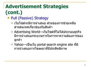 Advertisement Strategies (cont.) Pull (Passive) Strategy เว็บไซต์จะมีการนำเสนอ ส่วนของการช่วยเหลือ สารสนเทศเกี่ยวข้องกับสินค้า Advertising World— เว็บไซต์ที่ไม่ได้ประกอบธุรกิจมีการนำเสนอกระบวนการในการหาความต้องการของลูกค้า Yahoo— เป็นเว็บ  portal search engine site  ที่มีการนำเสนอการโฆษณาที่มีประสิ ท ธิภาพ 