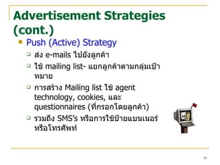Advertisement Strategies (cont.) Push (Active) Strategy ส่ง   e-mails  ไปยังลูกค้า ใช้   mailing list-  แยกลูกค้าตามกลุ่มเป้าหมาย การสร้าง  Mailing list  ใช้  agent technology, cookies,  และ   questionnaires ( ที่กรอกโดยลูกค้า ) รวมถึง  SMS’s   หรือการใช้ป้ายแบนเนอร์ หรือโทรศัพท์  