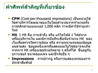 คำศัพท์ สำคัญที่เกี่ยวข้อง CPM  (Cost-per-thousand   impressions)  เป็นหน่วยใช้วัดค่าบริการโฆษณาของเว็บโดยคำนวณจากจำนวนครั้งการคลิกผ่านแบนเนอร์  1,000  คลิก ว่าจะมีค่าใช้จ่ายเท่าไหร่ Hit  1  H it   คือ การเข้าถึง หรือ แก้ไขไฟล์  1  ไฟล์จากเครื่องบริการเว็บ และมีการบันทึกเพื่อนับจำนวน   Hit   ของเว็บเพื่อตรวจวัดความนิยม หรือ ความหนาแน่นของข้อมูลบนสายส่ง  ข้อมูลหนึ่งเพจที่แสดงบนเว็บไซต์อาจจะเกิดจากการ   Hit   เครื่องเซอร์เวอร์หลาย ๆ ครั้งก็ได้  ขึ้นอยู่กับบราวเซอร์ ขนาดของเพจ และปัจจัยอื่น ๆ  Impressions การปรากฎ หรือการแสดงเพจของการประชาสัมพันธ์ 