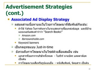Advertisement Strategies (cont.) Associated Ad Display Strategy ผสมผสานเนื้อหาบนเว็บโวยการโฆษณาที่สัมพันธ์กันเช่น : ถ้าใช้   Yahoo  ในการค้นหาเว็บจะแสดงรายชื่อแหล่งข้อมูล  และมีป้ายแบนเนอร์แสดงคำว่าว่า  “ Search Books!”   Amazon.com Barnesandnoble.com Keyword banners เป็นกลยุทธแบบ  Just-in-time ยังรวมถึงการโฆษณาเว็บไซต์ด้วยสื่อผสมอื่น เช่น เอกสารที่ออกจากบริษัททั้งหมด  -  โบชัวร์ นามบัตร แคตตาล๊อค เป็นต้น การโฆษณาบนสื่อหรือรูปแบบอื่น  -  หนังสือพิมพ์ ,  นิตยสาร เป็นต้น 