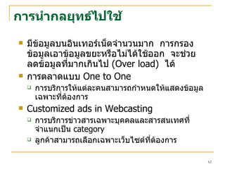 การนำกลยุทธ์ไปใช้ มีข้อมูลบนอินเทอร์เน็ตจำนวนมาก  การกรองข้อมูลเอาข้อมูลขยะหรือไม่ได้ใช้ออก  จะช่วยลดข้อมูลที่มากเกินไป  ( Over load )  ได้  การตลาดแบบ  One to One  การบริการให้แต่ละคนสามารถกำหนดให้แสดงข้อมูลเฉพาะที่ต้องการ  Customized ads in Webcasting การบริการข่าวสารเฉพาะบุคคลและสารสนเทศที่จำแนกเป็น   category ลูกค้าสามารถเลือกเฉพาะเว็บไซต์ที่ต้องการ 