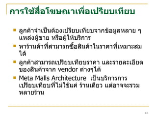 การใช้สื่อโฆษณาเพื่อเปรียบเทียบ ลูกค้าจำเป็นต้องเปรียบเทียบจากข้อมูลหลาย ๆ แหล่งผู้ขาย หรือผู้ให้บริการ  หาร้านค้าที่สามารถซื้อสินค้าในราคาที่เหมาะสมได้ ลูกค้าสามารถเปรียบเทียบราคา และรายละเอียดของสินค้าจาก  vendor  ต่างๆได้ Meta Malls Architecture   เป็นบริการการเปรียบเทียบที่ไม่ใช้แค่ ร้านเดียว แต่อาจจะรวมหลายร้าน 