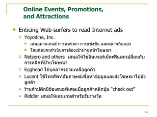 Online Events, Promotions,  and Attractions Enticing Web surfers to read Internet ads Yoyodine, Inc. เสนอผ่านเกมส์ การลดราคา การแข่ง ขั น และสลากกินแบ่ง โดยก่อนจะดำเนินการต้องเข้าผ่านหน้าโฆษณา Netzero and others  เสนอให้ใช ้ อินเทอร์เน็ตฟรีแลกเปลี่ยนกับการคลิกที่ป้ายโฆษณา Egghead  ใช้บุคลากรช่วยเหลือลูกค้า Lucent  ใช้โทรศัพท์สัมภาษณ์เพื่อหาข้อมูลและส่งโฆษณาไปยังลูกค้า ร้านค้าปลีกมีข้อเสนอพิเศษเมื่อลูกค้าคลิกปุ่ม  “ check out” Riddler  เสนอให้เล่นเกมสำหรับรับรางวัล 