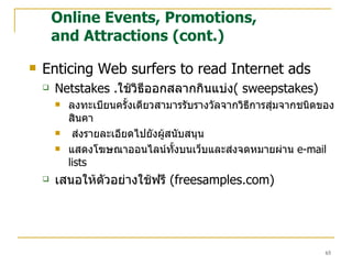 Enticing Web surfers to read Internet ads Netstakes . ใช้วิธีออกสลากกินแบ่ง (  sweepstakes) ลงทะเบียนครั้งเดียวสามารรับรางวัลจากวิธีการสุ่มจากชนิดของสินคา ส่งรายละเอียดไปยังผู้สนับสนุน แสดงโฆษณาออนไลน์ทั้งบนเว็บและส่งจดหมายผ่าน  e-mail lists เสนอให้ตัวอย่างใช้ฟรี   (freesamples.com) Online Events, Promotions,  and Attractions (cont.) 