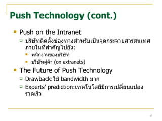 Push on the Intranet บริษัทติดตั้งช่องทางสำหรับเป็นจุดกระจายสารสนเทศภายในที่สำคัญไปยัง : พนักงานของบริษัท บริษัทคู่ค้า   (on extranets) The Future of Push Technology Drawback: ใช้   bandwidth  มาก Experts’ prediction: เทคโนโลยีมีการเปลี่ยนแปลงรวดเร็ว Push Technology (cont.) 