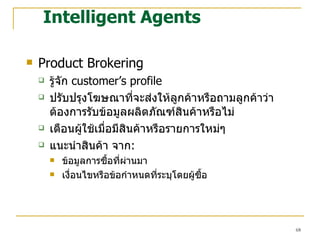 Intelligent Agents Product Brokering รู้จัก   customer’s profile ปรับปรุงโฆษณาที่จะส่งให้ลูกค้าหรือถามลูกค้าว่าต้องการรับข้อมูลผลิตภัณฑ์สินค้าหรือไม่ เตือนผู้ใช้เมื่อมีสินค้าหรือรายการใหม่ๆ แนะนำสินค้า จาก :  ข้อมูลการซื้อที่ผ่านมา เงื่อนไขหรือข้อกำหนดที่ระบุโดยผู้ซื้อ 