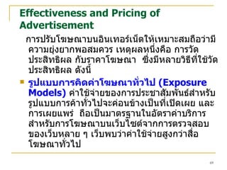 Effectiveness and Pricing of Advertisement การปรับโฆษณาบนอินเทอร์เน็ตให้เหมาะสมถือว่ามีความยุ่งยากพอสมควร เหตุผลหนึ่งคือ การวัดประสิทธิผล กับราคาโฆษณา  ซึ่งมีหลายวิธีที่ใช้วัดประสิทธิผล ดังนี้ รูปแบบการคิดค่าโฆษณาทั่วไป  (Exposure Models)   ค่าใช้จ่ายของการประชาสัมพันธ์สำหรับรูปแบบการค้าทั่วไปจะค่อนข้างเป็นที่เปิดเผย และการเผยแพร่  ถือเป็นมาตรฐานในอัตราค่าบริการ  สำหรับการโฆษณาบนเว็บไซต์จากการตรวจสอบของเว็บหลาย ๆ เว็บพบว่าค่าใช้จ่ายสูงกว่าสื่อโฆษณาทั่วไป  