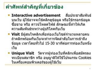คำศัพท์ สำคัญที่เกี่ยวข้อง Interactive advertisement สื่อประชาสัมพันธ์บนเว็บ ผู้ใช้อาจจะใช้คลิกดูข้อมูล หรือใช้กรอกข้อมูลซื้อขาย หรือ ดาวน์โหลดไฟล์ ลักษณะนี้ทำให้เกิดความสัมพันธ์ระหว่างผู้บริโภคกับเว็บ Visit   มีผู้สนใจคลิกเพื่อท่องเว็บไซต์จำนวนหลายคน  ถ้าคลิกพร้อมกันเว็บจะทำการจัดลำดับในการเข้าถึงข้อมูล เวลาโดยทั่วไป  15-30  นาทีต่อการท่องเว็บหนึ่งเว็บ  Unique Visit   วัดจากผู้ท่องเว็บที่คลิกเพื่อสมัครลงทะเบียนสมาชิก หรือ อนุญาติให้ใช้โปรแกรม  Cookies   ในเครื่องคอม พิวเตอร์ของ ผู้ใช้เว็บ 