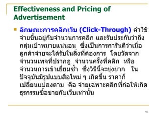 Effectiveness and Pricing of Advertisement ลักษณะการคลิกเว็บ  (Click-Through)   ค่าใช้จ่ายขึ้นอยู่กับจำนวนการคลิก และรับประกันว่าถึงกลุ่มเป้าหมายแน่นอน  ซึ่งเป็นการการันตีว่าเมื่อลูกค้าจ่ายจะได้รับในสิ่งที่ต้องการ  โดยวัดจากจำนวนเพจที่ปรากฎ  จำนวนครั้งที่คลิก  หรือ จำนวนการเข้าเยี่ยมซ้ำ  ซี่งวิธีนี้จะยุ่งยาก  ในปัจจุบันมีรูปแบบสื่อใหม่ ๆ เกิดขึ้น ราคาก็เปลี่ยนแปลงตาม  คือ จ่ายเฉพาะคลิกที่ก่อให้เกิดธุรกรรมซื้อขายกับเว็บเท่านั้น  