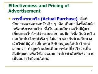 Effectiveness and Pricing of Advertisement การซื้อขายจริง  (Actual Purchase)  - สิ่งที่นักการตลาดคาดหวังจริง ๆ  คือ เกิดคำสั่งซื้อสินค้า  หรือบริการบนเว็บ  ซึ่งในแต่ละวันบางเว็บมีผู้มาเยี่ยมชมเว็บไซต์จำนวนมาก  แต่มีการซื้อสินค้าหรือก่อเกิดประโยชน์จริง ๆ ไม่มาก ตรงกันข้ามกับบางเว็บไซต์มีผู้เข้าเยี่ยมชม  5-6  คน แต่ได้ประโยชน์มากกว่า  ถ้าลูกค้าคลิกเพื่อการช ้ อปปิ้งจริงจะเป็นสิ่งมีคุณค่าเพื่อใช้วางแผนการประชาสัมพันธ์ว่าควรเป็นอย่างไรถึงจะได้ผล 