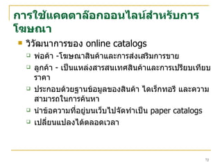 การใช้แคตตาล๊อกออนไลน์สำหรับการโฆษณา วิวัฒนาการของ   online catalogs พ่อค้า  - โฆษณาสินค้าและการส่งเสริมการขาย ลูกค้า  -  เป็นแหล่งสารสนเทศสินค้าและการเปรียบเทียบราคา ประกอบด้วยฐานข้อมูลของสินค้า ไดเร็กทอรี และความสามารถในการค้นหา นำข้อความที่อยู่บนเว็บไปจัดทำเป็น   paper catalogs เปลี่ยนแปลงได้ตลอดเวลา 