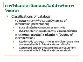 การใช้แคตตาล๊อกออนไลน์สำหรับการโฆษณา Classifications of catalogs รูปแบบสารสนเทศที่นำเสนอ ( Dynamics of information presentation) Static  เป็นเว็บไซต์แสดงข้อความ และภาพนิ่ง  Dynamic  เป็นเว็บไซต์แสดงข้อความ และภาพเคลื่อนไหว  การกำหนดจำนวนสินค้า หรือบริการ   (Degree of customization) Ready-made catalogs:  นำเสนอรายละเอียด รูปแบบ ราคา ของแคตตาล๊อกสินค้า ให้ลูกค้าแต่ละคนเหมือนกัน Customized catalog   นำเสนอรายละเอียด รูปแบบ ราคา ของแคตตาล๊อกสินค้า ให้ลูกค้า แต่ละคนแตกต่างกัน  