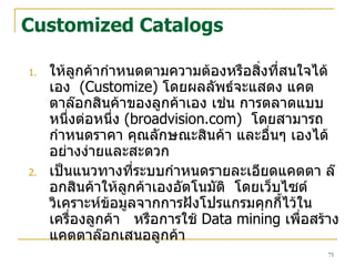 Customized Catalogs ให้ลูกค้ากำหนดตามความต้องหรือสิ่งที่สนใจได้เอง  (Customize)  โดยผลลัพธ์จะแสดง   แคตตาล๊อกสินค้าของลูกค้าเอง เช่น การตลาดแบบหนึ่งต่อหนึ่ง  (broadvision.com)   โดยสามารถกำหนดราคา คุณลักษณะสินค้า และอื่นๆ เองได้อย่างง่ายและสะดวก  เป็นแนวทางที่ระบบกำหนดรายละเอียดแคตตา   ล๊อกสินค้าให้ลูกค้าเองอัตโนมัติ  โดยเว็บไซต์วิเคราะห์ข้อมูลจากการฝังโปรแกรมคุกกี้ไว้ในเครื่องลูกค้า  หรือการใช้  Data mining  เพื่อสร้างแคตตาล๊อกเสนอลูกค้า 