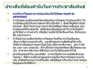 ประเด็น ที่ต้องคำนึงใน การ ประชาสัมพันธ์ ควรมีการโฆษณามากน้อยเพียงใด ?( How much to advertise )  การโฆษณาบนอินเทอร์เน็ตเหมือนกับการโฆษณาในรูปแบบทั่วๆ ไป  จำเป็นต้องปรับให้เหมาะสมเท่าที่จำเป็นจริง ๆ  สิ่งสำคัญคือการรู้จุดประสงค์  ซึ่งถ้าไม่ทราบอาจจะทำให้เกิดปัญหากับภาพลักษณ์ และสารสนเทศที่จะเสนอได้  บริษัทต้องเรียนรู้และเข้าใจว่าเว็บไซต์ทำอะไรได้บ้าง ทำอย่างไร หรือมีความเป็นไปได้จริงแค่ไหน ทั้งในระยะสั้น และระยะยาว ถ้าใช้เป้าหมายเดียวกันกับการโฆษณาในทีวีอาจจะไม่เพียงพอ เนื่องจากมีความแตกต่างกัน  และลักษณะความสัมพันธ์ก็ต่างกัน  บริษัทจำเป็นต้องกำหนดว่ามีอะไรบ้างที่ควรจะพิจารณา  เช่น กำลังคน เวลา และ แหล่งเงิน  ที่จำเป็นในการลงทุนพัฒนาสื่อโฆษณาบนเว็บ  ถ้าขาดการพิจารณาที่ดีเว็บอาจจะไม่ได้รับผลสำเร็จได้ สำหรับบุคคลทั่วไป และบริษัท  อาจจะใช้บริการจากบริษัทตัวแทนโฆษณา  ที่มีความเชี่ยวชาญและความรู้เกี่ยวกับการโฆษณาบนเว็บ  เช่น บริษัทตัวแทนอาจจะมีไอเดีย หรือรู้ปัญหาเกี่ยวกับการจราจรของข้อมูลบนเว็บได้ดีกว่า 