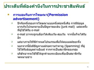 ประเด็น ที่ต้องคำนึงใน การ ประชาสัมพันธ์ การยอมรับการโฆษณา ( Permission advertisement ) ปัจจัยหนึ่งของการโฆษณาแบบหนึ่งต่อหนึ่งคือ การมีข้อมูลมากเกินไปจนกลายเป็นปัญหาขยะล้น  (junk mail)   แต่ละครั้งที่ผู้ใช้ ได้รับ  e-mail   e-mail   อาจจะถูกบล็อกได้เพียงวัน - สองวัน  จากนั้นก็จะได้รับอีก  แต่บางรายใช้วิธีกำหนดโปรแกรมเพื่อให้ลบเมลล์ขยะทิ้ง  นอกจากนี้ยังมีปัญหาเมล์ก่อความรำคาญ  ( Spamming )  ที่ผู้ใช้ได้รับข้อมูลผ่านอีเมล์ จากการเป็นสมาชิกของกลุ่ม  บริษัทอาจจะใช้วิธีให้ลูกค้าลงทะเบียนเพื่อเป็นสมาชิกรับจดหมายข่าว 