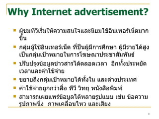 Why Internet advertisement? ผู้ชมทีวีเริ่มให้ความสนใจและนิยมใช้อินเทอร์เน็ตมากขึ้น กลุ่มผู้ใช้อินเทอร์เน็ต ที่ป็นผู้มีการศึกษา ผู้มีรายได้สูง เป็นกลุ่มเป้าหมายในการโฆษณาประชาสัมพันธ์ ปรับปรุงข้อมูลข่าวสารได้ตลอดเวลา  อีกทั้งประหยัดเวลาและค่าใช้จ่าย ขยายถึงกลุ่มเป้าหมายได้ทั้งใน และต่างประเทศ ค่าใช้จ่ายถูกกว่าสื่อ ทีวี วิทยุ หนังสือพิมพ์  สามารถเผยแพร่ข้อมูลได้หลายรูปแบบ เช่น ข้อความ รูปภาพนิ่ง  ภาพเคลื่อนไหว และเสียง 