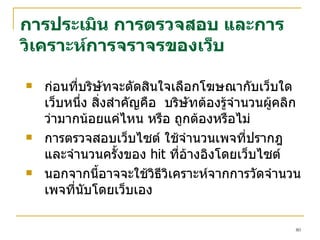 การประเมิน การตรวจสอบ และการวิเคราะห์การจราจรของเว็บ ก่อนที่บริษัทจะตัดสินใจเลือกโฆษณากับเว็บใดเว็บหนึ่ง สิ่งสำคัญคือ  บริษัทต้องรู้จำนวนผู้คลิกว่ามากน้อยแค่ไหน หรือ ถูกต้องหรือไม่  การตรวจสอบเว็บไซต์ ใช้จำนวนเพจที่ปรากฎ  และจำนวนครั้งของ   hit  ที่อ้างอิงโดยเว็บไซต์   นอกจากนี้อาจจะใช้วิธีวิเคราะห์จากการวัดจำนวนเพจที่นับโดยเว็บเอง 