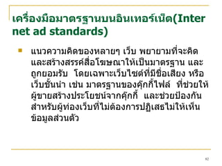 เครื่องมือมาตรฐานบนอินเทอร์เน็ต ( Internet ad standards ) แนวความคิดของหลายๆ เว็บ พยายามที่จะคิด และสร้างสรรค์สื่อโฆษณาให้เป็นมาตรฐาน และ ถูกยอมรับ  โดยเฉพาะเว็บไซต์ที่มีชื่อเสียง หรือเว็บชั้นนำ เช่น มาตรฐานของคุ๊กกี้ไฟล์  ที่ช่วยให้ผู้ขายสร้างประโยชน์จากคุ๊กกี้  และช่วยป้องกันสำหรับผู้ท่องเว็บที่ไม่ต้องการปฏิเสธไม่ให้เห็นข้อมูลส่วนตัว 