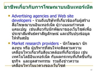 Advertising agencies and Web site developers  -  รวมถึงบริษัทที่เกี่ยวข้องกับผู้สร้างสื่อโฆษณาบนอินเทอร์เน็ต ผู้วางแผนกำหนดแคมเป ญ   เช่นเดียวกับนักพัฒนาของเว็บไซต์เพื่อประชาสัมพันธ์ตราสัญลักษณ์ และปรับปรุงข้อมูลให้ทันสมัย  Market research providers  -  นักโฆษณา นักลงทุน หรือ ผู้บริหารที่สนใจจะติดตามความเคลื่อนไหวเกี่ยวกับสิ่งแวดล้อมที่เกี่ยวข้อง เช่น เทคโนโลยีอินเทอร์เน็ต กับผลกระทบที่เกิดขึ้นกับธุรกิจ  และอุตสาหกรรม  รวมถึงข่าวความเคลื่อนไหวในแวดวงของเว็บไซต์  อาชีพเกี่ยวกับการโฆษณาบนอินเทอร์เน็ต 