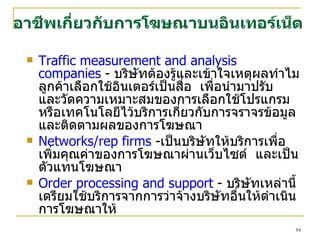 Traffic measurement and analysis companies  -  บริษัทต้องรู้และเข้าใจเหตุผลทำไมลูกค้าเลือกใช้อินเตอร์เป็นสื่อ  เพื่อนำมาปรับ  และวัดความเหมาะสมของการเลือกใช้โปรแกรม  หรือเทคโนโลยีไว้บริการเกี่ยวกับการจราจรข้อมูล และติดตามผลของการโฆษณา Networks/rep firms  - เป็นบริษัทให้บริการเพื่อเพิ่มคุณค่าของการโฆษณาผ่านเว็บไซต์  และเป็นตัวแทนโฆษณา  Order processing and support  -  บริษัทเหล่านี้เตรียมใช้บริการจากการว่าจ้างบริษัทอื่นให้ดำเนินการโฆษณาให้ อาชีพเกี่ยวกับการโฆษณาบนอินเทอร์เน็ต 