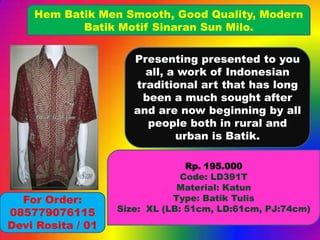 Hem Batik Men Smooth, Good Quality, Modern
Batik Motif Sinaran Sun Milo.
Presenting presented to you
all, a work of Indonesian
traditional art that has long
been a much sought after
and are now beginning by all
people both in rural and
urban is Batik.

For Order:
085779076115
Devi Rosita / 01

Rp. 195.000
Code: LD391T
Material: Katun
Type: Batik Tulis
Size: XL (LB: 51cm, LD:61cm, PJ:74cm)

 