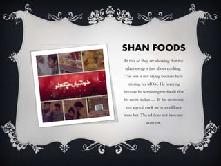 SHAN FOODS
In this ad they are showing that the
relationship is just about cooking .
The son is not crying because he is
missing his MOM. He is crying
because he is missing the foods that
his mom makes…. If his mom was
not a good cook so he would not
miss her .The ad does not have any
concept.
 