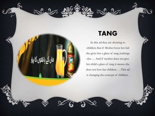 TANG
In this ad they are showing to
children that if Mother loves her kid
she gives her a glass of tang nothings
else…. And if mother does not give
her child a glass of tang it means she
does not love her children ….This ad
is changing the concept of children .
 