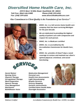 Diversified Home Health Care, Inc.
                   25915 West 10 Mile Road, Southfield, MI. 48034
        Toll Free: (866) 646-CARE           Phone:(248) 359-6202
        Fax: (248) 359-6203                www.diversifiedhealthcare.com

       “Our   Commitment to Client Quality is the Foundation of our Services"

                                       •   DHHC, Inc. is a full service home health care
                                           company that has been servicing Michigan
                                           for the past decade.

                                       •   We are dedicated to providing the highest
                                           quality of patient care with compassion and
                                           respect for each person.

                                       •   DHHC, Inc. is Medicare certified

                                       •   DHHC, Inc. is accredited by the
                                           Accreditation Commission for Health Care,
                                           Inc.

                                       •   DHHC, Inc. provides 24 hour/7 days a week
                                           coverage to restore and maintain our client’s
                                           optimal physical, emotional, and social
                                           functioning.




Social Worker                Medication Management
Nursing Visits               Personal care
Physical Therapy             Health Care Assessments
Occupational Therapy         Light Housekeeping
Meal Preparation             Respite Services
Speech Therapy               Grocery Shopping
Case Management              Geriatric Assessments
Nutritionist                 Certified Home Health Aides
Bath/Shower Visits           Overnight Assistance




Medicare Certified                Accreditation Commission for Health Care (ACHC) Accredited
 