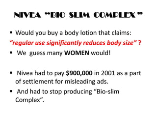NIVEA “BIO SLIM COMPLEX ”
 Would you buy a body lotion that claims:
“regular use significantly reduces body size” ?
 We guess many WOMEN would!
 Nivea had to pay $900,000 in 2001 as a part
of settlement for misleading ads.
 And had to stop producing “Bio-slim
Complex”.
 