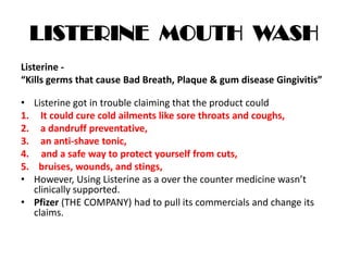 LISTERINE MOUTH WASH
Listerine -
“Kills germs that cause Bad Breath, Plaque & gum disease Gingivitis”
• Listerine got in trouble claiming that the product could
1. It could cure cold ailments like sore throats and coughs,
2. a dandruff preventative,
3. an anti-shave tonic,
4. and a safe way to protect yourself from cuts,
5. bruises, wounds, and stings,
• However, Using Listerine as a over the counter medicine wasn’t
clinically supported.
• Pfizer (THE COMPANY) had to pull its commercials and change its
claims.
 