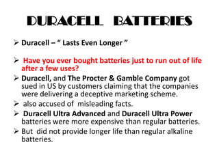 DURACELL BATTERIES
 Duracell – “ Lasts Even Longer ”
 Have you ever bought batteries just to run out of life
after a few uses?
 Duracell, and The Procter & Gamble Company got
sued in US by customers claiming that the companies
were delivering a deceptive marketing scheme.
 also accused of misleading facts.
 Duracell Ultra Advanced and Duracell Ultra Power
batteries were more expensive than regular batteries.
 But did not provide longer life than regular alkaline
batteries.
 