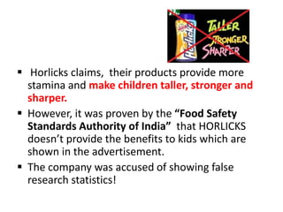  Horlicks claims, their products provide more
stamina and make children taller, stronger and
sharper.
 However, it was proven by the “Food Safety
Standards Authority of India” that HORLICKS
doesn’t provide the benefits to kids which are
shown in the advertisement.
 The company was accused of showing false
research statistics!
 