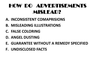 HOW DO ADVERTISEMENTS
MISLEAD?
A. INCONSISTENT COMAPRISIONS
B. MISLEADING ILLUSTRATIONS
C. FALSE COLORING
D. ANGEL DUSTING
E. GUARANTEE WITHOUT A REMEDY SPECIFIED
F. UNDISCLOSED FACTS
 