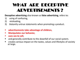 WHAT ARE DECEPTIVE
ADVERTISEMENTS ?
Deceptive advertising also known as false advertising, refers to:
1) using of confusing,
2) misleading,
3) blatantly untrue statements when promoting a product.
 advertisements take advantage of children,
 Manipulates our behavior,
 uses sex to sell,
 and generally contribute to the downfall of our social system.
 creates serious impact on the tastes, values and lifestyles of society
at large.
 
