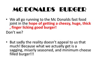 MC DONALDS BURGER
• We all go running to the Mc Donalds fast food
joint in the hope of getting a cheezy, huge, thick
, finger licking good burger!
Don’t we?
• But sadly the reality doesn’t appeal to us that
much! Because what we actually get is a
sagging, miserly seasoned, and minimum cheese
filled burger!!!
 