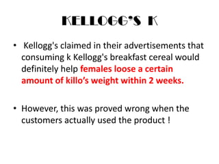 KELLOGG’S K
• Kellogg's claimed in their advertisements that
consuming k Kellogg's breakfast cereal would
definitely help females loose a certain
amount of killo’s weight within 2 weeks.
• However, this was proved wrong when the
customers actually used the product !
 