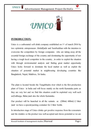 Advertisement Management Project On UniCo
Kousali Institute of management studies, Dharwad Page1
:
INTRODUCTION:
Unico is a carbonated soft drink company established on 1st of march 2016 by
two optimistic entrepreneurs AbdulQadir and Sarafrazkhan with the intention to
overcome the competition by foreign companies who are taking away all the
essential foreign exchange of the country and dominating the opportunity of not
having a tough local competitor in the country , in order to exploit the situation
with through environmental analysis and finding great market opportunity
Unico looks forward to dominate the local market as well as exploit the
situation of potential market in neighbouring developing countries like
Bangladesh, Nepal, Maldives, Sri lanka.
The plant is located beside the Tungabhadra river which is the first production
plant of Unico in India and will focus mainly on the north Karnataka parts as
they are very hot and we find this situation could be exploited very well such
as(Gulbarga, Bidar,)and also the whole Karnataka.
Our product will be launched in all the variants as (200ml, 600ml,1.2 litter
)and we have a special packing container for 2 litter bottle.
In introduction stage of Unico drinks got positive response from the consumers
and the retailers so the product was well accepted and shows potential so we are
 