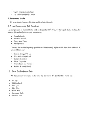 Tagore Engineering College
        Vel Tech Engineering College

3. Sponsorship Details

  We have attached sponsorship letter and details to this mail.

4. Present Sponsors and their Associates

 As our program is planned to be held on December 19th 2012, we have just started looking for
sponsorship and so far the present sponsors are

         Placa Industries
         Barakath Traders
         Super Auto Forge
         Amarprakash

      Still we are in hunt of getting sponsors and the following organizations were main sponsors of
     cruize’11(last year)

         Coastal Energy Pvt. Ltd
         ETA Melco Eng.Co.ltd
         Cencon Industries
         Virgo Properties
         Ascon Tours and Travels
         Kasturi & sons (Hindu)

5.    Event Details & event Dates

     All the events are conducted on the same day December 19th 2012 and the events are:-

      Ad Zap
      Bidding Freak
      Bizz Quiz
      Bizz Wizz
      Stock War
      Corporate Walk
      Treasure Hunt
 