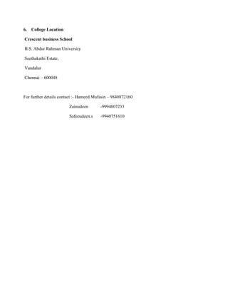 6.   College Location

Crescent business School

B.S. Abdur Rahman University

Seethakathi Estate,

Vandalur

Chennai – 600048



For further details contact :- Hameed Mufasin – 9840872160

                        Zainudeen       -9994007233

                        Safeeudeen.s     -9940751610
 