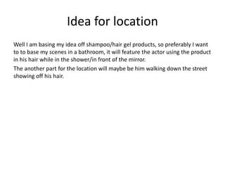 Idea for location
Well I am basing my idea off shampoo/hair gel products, so preferably I want
to to base my scenes in a bathroom, it will feature the actor using the product
in his hair while in the shower/in front of the mirror.
The another part for the location will maybe be him walking down the street
showing off his hair.
 