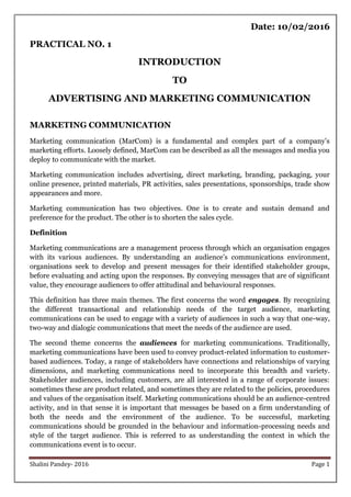 Shalini Pandey- 2016 Page 1
Date: 10/02/2016
PRACTICAL NO. 1
INTRODUCTION
TO
ADVERTISING AND MARKETING COMMUNICATION
MARKETING COMMUNICATION
Marketing communication (MarCom) is a fundamental and complex part of a company‟s
marketing efforts. Loosely defined, MarCom can be described as all the messages and media you
deploy to communicate with the market.
Marketing communication includes advertising, direct marketing, branding, packaging, your
online presence, printed materials, PR activities, sales presentations, sponsorships, trade show
appearances and more.
Marketing communication has two objectives. One is to create and sustain demand and
preference for the product. The other is to shorten the sales cycle.
Definition
Marketing communications are a management process through which an organisation engages
with its various audiences. By understanding an audience‟s communications environment,
organisations seek to develop and present messages for their identified stakeholder groups,
before evaluating and acting upon the responses. By conveying messages that are of significant
value, they encourage audiences to offer attitudinal and behavioural responses.
This definition has three main themes. The first concerns the word engages. By recognizing
the different transactional and relationship needs of the target audience, marketing
communications can be used to engage with a variety of audiences in such a way that one-way,
two-way and dialogic communications that meet the needs of the audience are used.
The second theme concerns the audiences for marketing communications. Traditionally,
marketing communications have been used to convey product-related information to customer-
based audiences. Today, a range of stakeholders have connections and relationships of varying
dimensions, and marketing communications need to incorporate this breadth and variety.
Stakeholder audiences, including customers, are all interested in a range of corporate issues:
sometimes these are product related, and sometimes they are related to the policies, procedures
and values of the organisation itself. Marketing communications should be an audience-centred
activity, and in that sense it is important that messages be based on a firm understanding of
both the needs and the environment of the audience. To be successful, marketing
communications should be grounded in the behaviour and information-processing needs and
style of the target audience. This is referred to as understanding the context in which the
communications event is to occur.
 