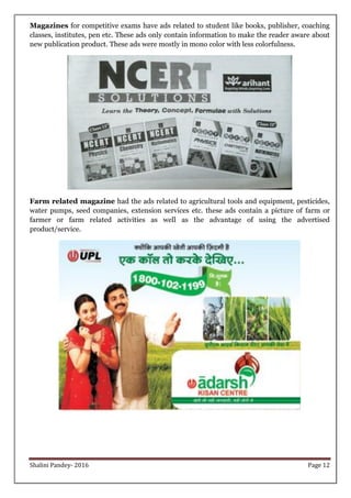 Shalini Pandey- 2016 Page 12
Magazines for competitive exams have ads related to student like books, publisher, coaching
classes, institutes, pen etc. These ads only contain information to make the reader aware about
new publication product. These ads were mostly in mono color with less colorfulness.
Farm related magazine had the ads related to agricultural tools and equipment, pesticides,
water pumps, seed companies, extension services etc. these ads contain a picture of farm or
farmer or farm related activities as well as the advantage of using the advertised
product/service.
 