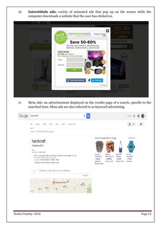 Shalini Pandey- 2016 Page 14
iii. Interstitials ads: variety of animated ads that pop up on the screen while the
computer downloads a website that the user has clicked on.
iv. Meta Ads: an advertisement displayed on the results page of a search, specific to the
searched item. Meta ads are also referred to as keyword advertising.
 