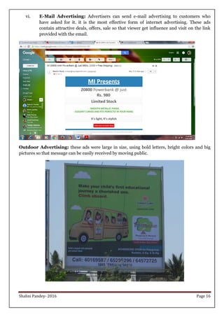 Shalini Pandey- 2016 Page 16
vi. E-Mail Advertising: Advertisers can send e-mail advertising to customers who
have asked for it. it is the most effective form of internet advertising. These ads
contain attractive deals, offers, sale so that viewer get influence and visit on the link
provided with the email.
Outdoor Advertising: these ads were large in size, using bold letters, bright colors and big
pictures so that message can be easily received by moving public.
 
