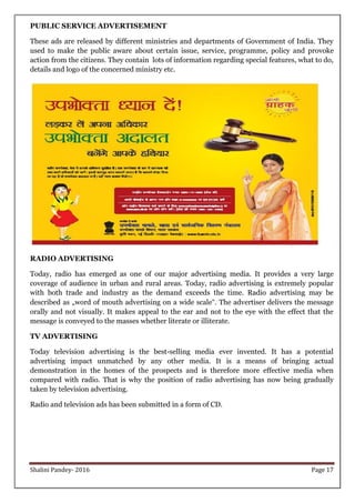 Shalini Pandey- 2016 Page 17
PUBLIC SERVICE ADVERTISEMENT
These ads are released by different ministries and departments of Government of India. They
used to make the public aware about certain issue, service, programme, policy and provoke
action from the citizens. They contain lots of information regarding special features, what to do,
details and logo of the concerned ministry etc.
RADIO ADVERTISING
Today, radio has emerged as one of our major advertising media. It provides a very large
coverage of audience in urban and rural areas. Today, radio advertising is extremely popular
with both trade and industry as the demand exceeds the time. Radio advertising may be
described as „word of mouth advertising on a wide scale‟. The advertiser delivers the message
orally and not visually. It makes appeal to the ear and not to the eye with the effect that the
message is conveyed to the masses whether literate or illiterate.
TV ADVERTISING
Today television advertising is the best-selling media ever invented. It has a potential
advertising impact unmatched by any other media. It is a means of bringing actual
demonstration in the homes of the prospects and is therefore more effective media when
compared with radio. That is why the position of radio advertising has now being gradually
taken by television advertising.
Radio and television ads has been submitted in a form of CD.
 