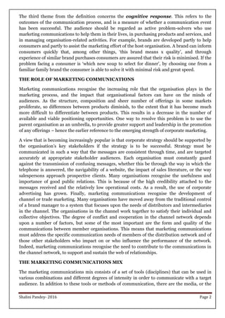 Shalini Pandey- 2016 Page 2
The third theme from the definition concerns the cognitive response. This refers to the
outcomes of the communication process, and is a measure of whether a communication event
has been successful. The audience should be regarded as active problem-solvers who use
marketing communications to help them in their lives, in purchasing products and services, and
in managing organisation-related activities. For example, brands are developed partly to help
consumers and partly to assist the marketing effort of the host organisation. A brand can inform
consumers quickly that, among other things, „this brand means x quality‟, and through
experience of similar brand purchases consumers are assured that their risk is minimised. If the
problem facing a consumer is „which new soup to select for dinner‟, by choosing one from a
familiar family brand the consumer is able to solve it with minimal risk and great speed.
THE ROLE OF MARKETING COMMUNICATIONS
Marketing communications recognise the increasing role that the organisation plays in the
marketing process, and the impact that organisational factors can have on the minds of
audiences. As the structure, composition and sheer number of offerings in some markets
proliferate, so differences between products diminish, to the extent that it has become much
more difficult to differentiate between products. This results in a decrease in the number of
available and viable positioning opportunities. One way to resolve this problem is to use the
parent organisation as an umbrella, to provide greater support and leadership in the promotion
of any offerings – hence the earlier reference to the emerging strength of corporate marketing.
A view that is becoming increasingly popular is that corporate strategy should be supported by
the organisation‟s key stakeholders if the strategy is to be successful. Strategy must be
communicated in such a way that the messages are consistent through time, and are targeted
accurately at appropriate stakeholder audiences. Each organisation must constantly guard
against the transmission of confusing messages, whether this be through the way in which the
telephone is answered, the navigability of a website, the impact of sales literature, or the way
salespersons approach prospective clients. Many organisations recognise the usefulness and
importance of good public relations. This is because of the high credibility attached to the
messages received and the relatively low operational costs. As a result, the use of corporate
advertising has grown. Finally, marketing communications recognise the development of
channel or trade marketing. Many organisations have moved away from the traditional control
of a brand manager to a system that focuses upon the needs of distributors and intermediaries
in the channel. The organisations in the channel work together to satisfy their individual and
collective objectives. The degree of conflict and cooperation in the channel network depends
upon a number of factors, but some of the most important are the form and quality of the
communications between member organisations. This means that marketing communications
must address the specific communication needs of members of the distribution network and of
those other stakeholders who impact on or who influence the performance of the network.
Indeed, marketing communications recognise the need to contribute to the communications in
the channel network, to support and sustain the web of relationships.
THE MARKETING COMMUNICATIONS MIX
The marketing communications mix consists of a set of tools (disciplines) that can be used in
various combinations and different degrees of intensity in order to communicate with a target
audience. In addition to these tools or methods of communication, there are the media, or the
 