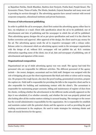Shalini Pandey- 2016 Page 20
as Rajasthan Patrika, Danik Bhashkar, Rashtra doot Navjyoti, Pratha Kaal, Punjab Kesari, The
Economics Times, Times of India, The Hindu, Sandesh, Gujarat Samachar and many more and
is providing its services through it. The advertising agencies have annual contract with several
corporate companies, educational institutes and private businesses.
Process of Advertisement publishing
In order to publish the ad in newspaper, client first contact the advertising agency either face to
face, via telephone or e-mail. Client tells specification about the ad to be published, size of
advertisement and date of publishing and the newspaper in which the ad will be published.
Then advertising agency designs the ad as per given specification and send it to the client for
further correction and approval. After approval of the design, the client used to pay money for
the ad. The advertising agency sends the ad to respective newspaper with a release order.
Release order is a document which an advertising agency sends to the newspaper organization
with the design of ad, without R.O. newspaper will not publish the ad. R.O. contains
information regarding name of the client, size of ad, date and newspaper of publishing, rate of
advertisement and signature of the owner.
Organizational composition
Organizational set up of Ankit advertising agency was very small. The agency had total five
personnel who are responsible for different activities. The different personnel of the agency
include – the owner, designer, accountant and two field staff. Designer was assigned with the
role of designing ads as per the client requirements like black and white or colour and in varying
size. He prepares the rough layout, also does the proof reading, grammatical correction, prepare
the caption etc. Field staff is responsible for providing the bills to the respective client and he is
also responsible for building and maintaining contact with the client‟s. The accountant is
responsible for maintaining proper accounts, billing and maintenance of register of dues from
the clients, verifying whether the advertisement in the different media actually appeared on the
days it was scheduled, if so whether correctly, and whether the text was properly printed and
also looking after all the routine matters relating to account keeping. The manager or the owner
has the overall administrative responsibility for the organization. He is responsible for establish
and maintain contact with the potential clients and the agencies as well as providing the good
working environment to the employee. He used to make strategies for retaining clients and
takes all crucial decision for the agency.
 
