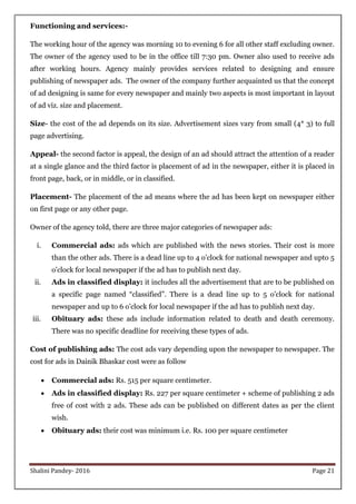 Shalini Pandey- 2016 Page 21
Functioning and services:-
The working hour of the agency was morning 10 to evening 6 for all other staff excluding owner.
The owner of the agency used to be in the office till 7:30 pm. Owner also used to receive ads
after working hours. Agency mainly provides services related to designing and ensure
publishing of newspaper ads. The owner of the company further acquainted us that the concept
of ad designing is same for every newspaper and mainly two aspects is most important in layout
of ad viz. size and placement.
Size- the cost of the ad depends on its size. Advertisement sizes vary from small (4* 3) to full
page advertising.
Appeal- the second factor is appeal, the design of an ad should attract the attention of a reader
at a single glance and the third factor is placement of ad in the newspaper, either it is placed in
front page, back, or in middle, or in classified.
Placement- The placement of the ad means where the ad has been kept on newspaper either
on first page or any other page.
Owner of the agency told, there are three major categories of newspaper ads:
i. Commercial ads: ads which are published with the news stories. Their cost is more
than the other ads. There is a dead line up to 4 o‟clock for national newspaper and upto 5
o‟clock for local newspaper if the ad has to publish next day.
ii. Ads in classified display: it includes all the advertisement that are to be published on
a specific page named “classified”. There is a dead line up to 5 o‟clock for national
newspaper and up to 6 o‟clock for local newspaper if the ad has to publish next day.
iii. Obituary ads: these ads include information related to death and death ceremony.
There was no specific deadline for receiving these types of ads.
Cost of publishing ads: The cost ads vary depending upon the newspaper to newspaper. The
cost for ads in Dainik Bhaskar cost were as follow
 Commercial ads: Rs. 515 per square centimeter.
 Ads in classified display: Rs. 227 per square centimeter + scheme of publishing 2 ads
free of cost with 2 ads. These ads can be published on different dates as per the client
wish.
 Obituary ads: their cost was minimum i.e. Rs. 100 per square centimeter
 