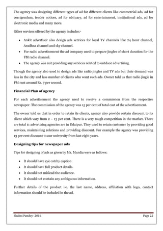 Shalini Pandey- 2016 Page 22
The agency was designing different types of ad for different clients like commercial ads, ad for
corrigendum, tender notices, ad for obituary, ad for entertainment, institutional ads, ad for
electronic media and many more.
Other services offered by the agency includes:-
 Ankit advertiser also design ads services for local TV channels like 24 hour channel,
Aradhna channel and sky channel.
 For radio advertisement the ad company used to prepare jingles of short duration for the
FM radio channel.
 The agency was not providing any services related to outdoor advertising.
Though the agency also used to design ads like radio jingles and TV ads but their demand was
less in the city and less number of clients who want such ads. Owner told us that radio jingle in
FM cost around Rs. 7 per second.
Financial Plan of agency
For each advertisement the agency used to receive a commission from the respective
newspaper. The commission of the agency was 15 per cent of total cost of the advertisement.
The owner told us that in order to retain its clients, agency also provide certain discount to its
client which vary from 2 – 13 per cent. There is a very tough competition in the market. There
are total 11 advertising agencies are in Udaipur. They used to retain customer by providing good
services, maintaining relations and providing discount. For example the agency was providing
13 per cent discount to our university from last eight years.
Designing tips for newspaper ads
Tips for designing of ads as given by Mr. Murdia were as follows:
 It should have eye catchy caption.
 It should have full product details.
 It should not mislead the audience.
 It should not contain any ambiguous information.
Further details of the product i.e. the last name, address, affiliation with logo, contact
information should be included in the ad.
 